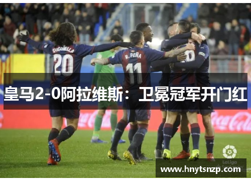 皇马2-0阿拉维斯：卫冕冠军开门红