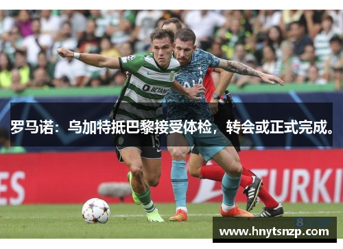 罗马诺：乌加特抵巴黎接受体检，转会或正式完成。